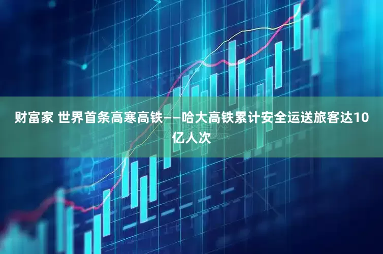 财富家 世界首条高寒高铁——哈大高铁累计安全运送旅客达10亿人次