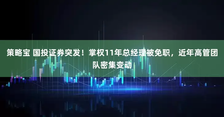 策略宝 国投证券突发！掌权11年总经理被免职，近年高管团队密集变动