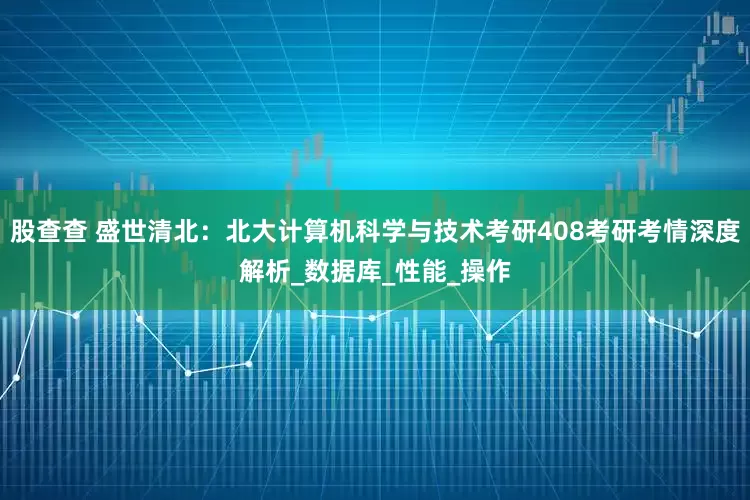 股查查 盛世清北：北大计算机科学与技术考研408考研考情深度解析_数据库_性能_操作
