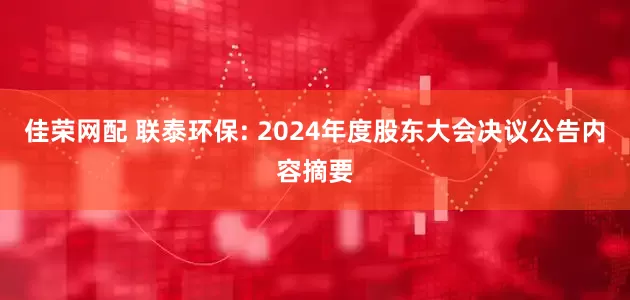佳荣网配 联泰环保: 2024年度股东大会决议公告内容摘要