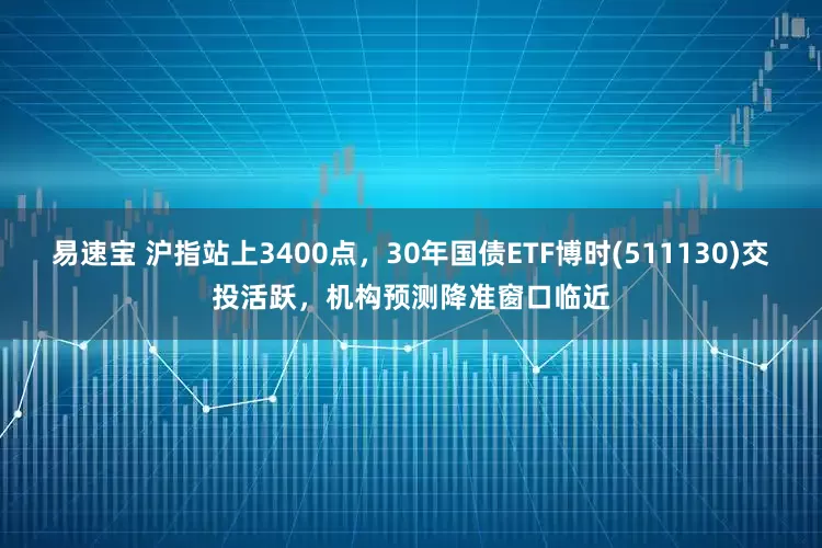易速宝 沪指站上3400点，30年国债ETF博时(511130)交投活跃，机构预测降准窗口临近
