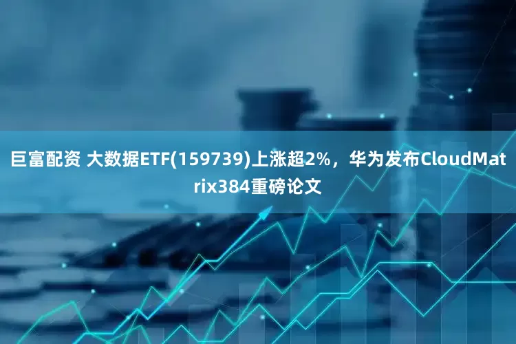 巨富配资 大数据ETF(159739)上涨超2%，华为发布CloudMatrix384重磅论文