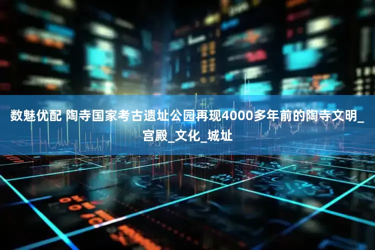 数魅优配 陶寺国家考古遗址公园再现4000多年前的陶寺文明_宫殿_文化_城址