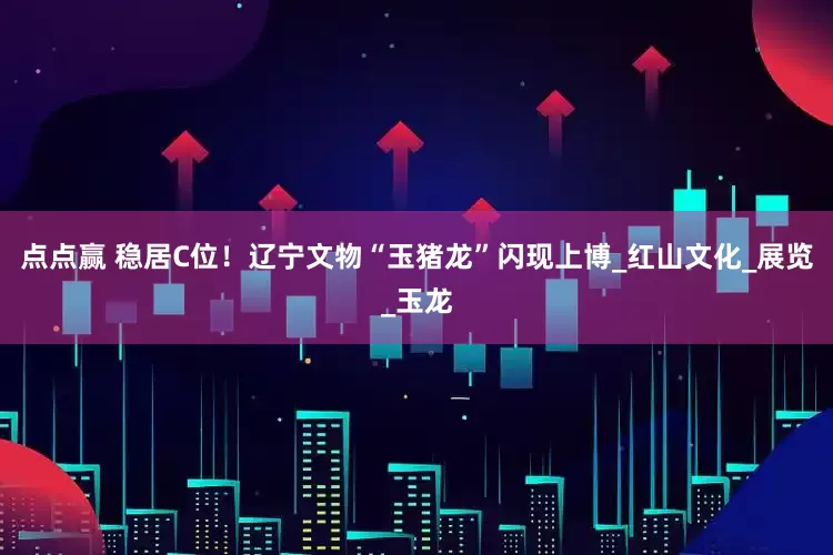 点点赢 稳居C位！辽宁文物“玉猪龙”闪现上博_红山文化_展览_玉龙