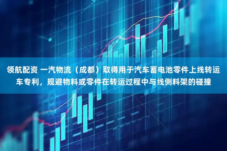 领航配资 一汽物流（成都）取得用于汽车蓄电池零件上线转运车专利，规避物料或零件在转运过程中与线侧料架的碰撞
