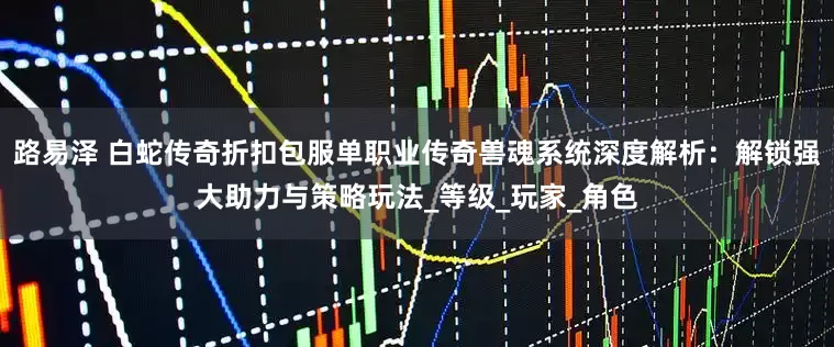 路易泽 白蛇传奇折扣包服单职业传奇兽魂系统深度解析：解锁强大助力与策略玩法_等级_玩家_角色