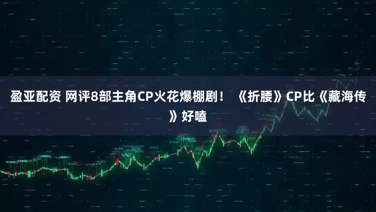 盈亚配资 网评8部主角CP火花爆棚剧！ 《折腰》CP比《藏海传》好嗑
