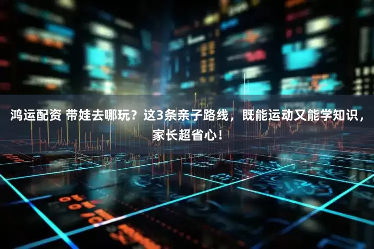鸿运配资 带娃去哪玩？这3条亲子路线，既能运动又能学知识，家长超省心！
