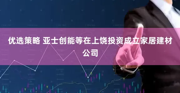 优选策略 亚士创能等在上饶投资成立家居建材公司