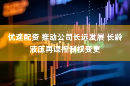 优速配资 推动公司长远发展 长龄液压再谋控制权变更