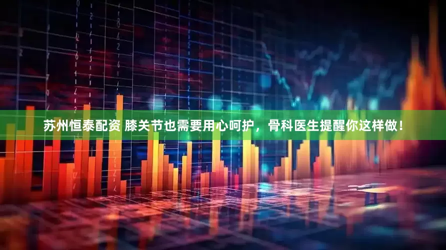 苏州恒泰配资 膝关节也需要用心呵护，骨科医生提醒你这样做！