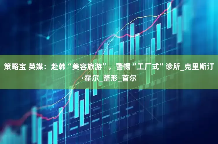 策略宝 英媒：赴韩“美容旅游”，警惕“工厂式”诊所_克里斯汀·霍尔_整形_首尔