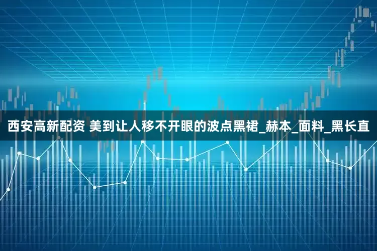 西安高新配资 美到让人移不开眼的波点黑裙_赫本_面料_黑长直