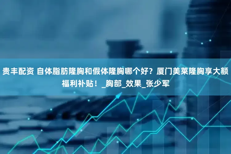 贵丰配资 自体脂肪隆胸和假体隆胸哪个好？厦门美莱隆胸享大额福利补贴！_胸部_效果_张少军