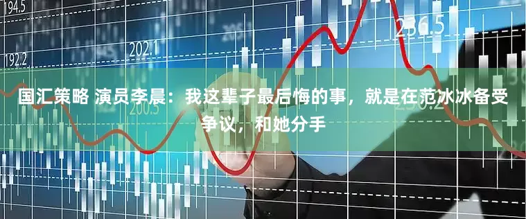 国汇策略 演员李晨：我这辈子最后悔的事，就是在范冰冰备受争议，和她分手