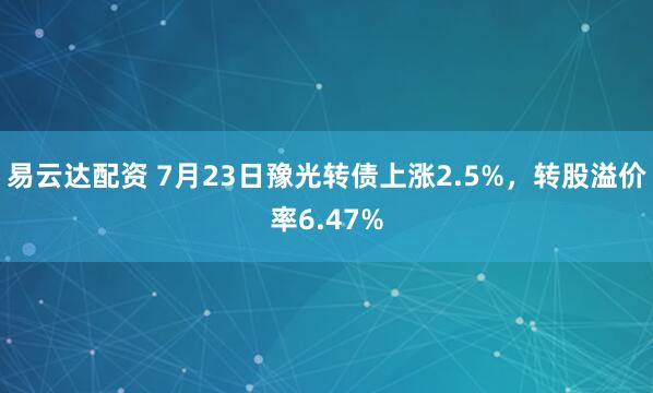 易云达配资 7月23日豫光转债上涨2.5%，转股溢价率6.47%