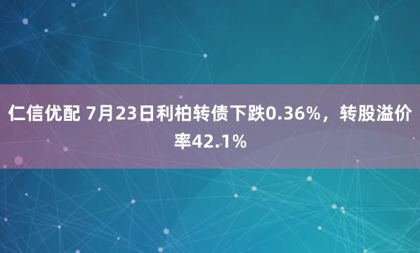仁信优配 7月23日利柏转债下跌0.36%，转股溢价率42.1%
