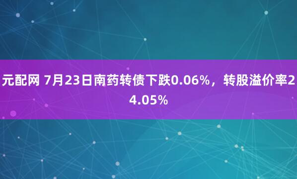 元配网 7月23日南药转债下跌0.06%，转股溢价率24.05%