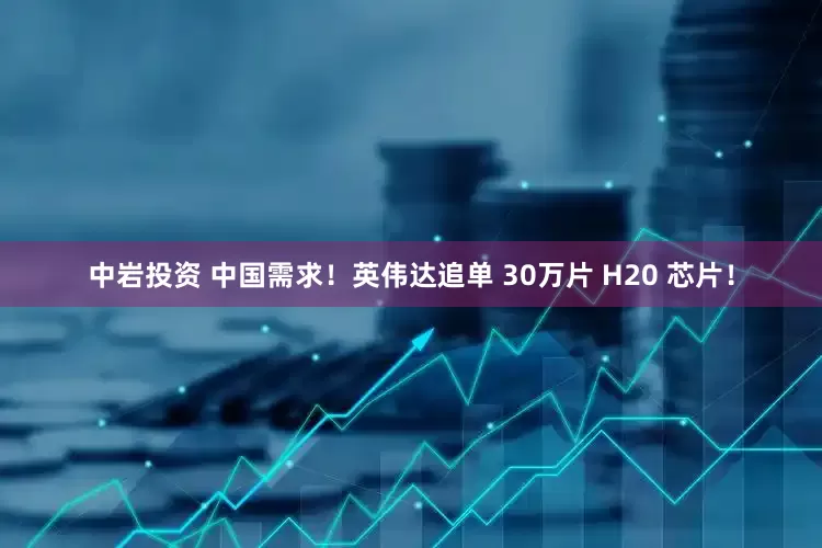 中岩投资 中国需求！英伟达追单 30万片 H20 芯片！