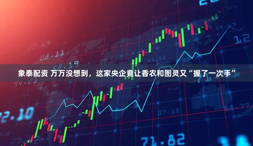 象泰配资 万万没想到，这家央企竟让香农和图灵又“握了一次手”