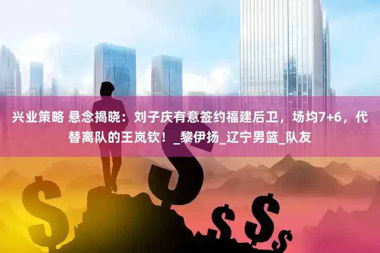 兴业策略 悬念揭晓：刘子庆有意签约福建后卫，场均7+6，代替离队的王岚钦！_黎伊扬_辽宁男篮_队友