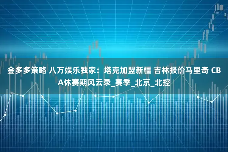 金多多策略 八万娱乐独家：塔克加盟新疆 吉林报价马里奇 CBA休赛期风云录_赛季_北京_北控