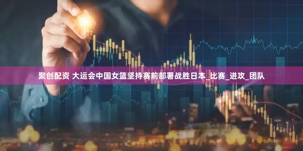 聚创配资 大运会中国女篮坚持赛前部署战胜日本_比赛_进攻_团队
