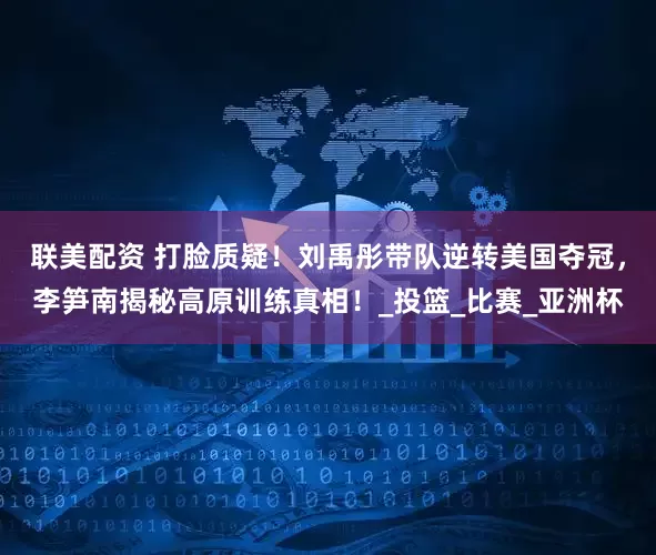 联美配资 打脸质疑！刘禹彤带队逆转美国夺冠，李笋南揭秘高原训练真相！_投篮_比赛_亚洲杯