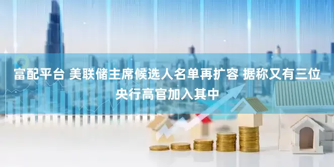 富配平台 美联储主席候选人名单再扩容 据称又有三位央行高官加入其中