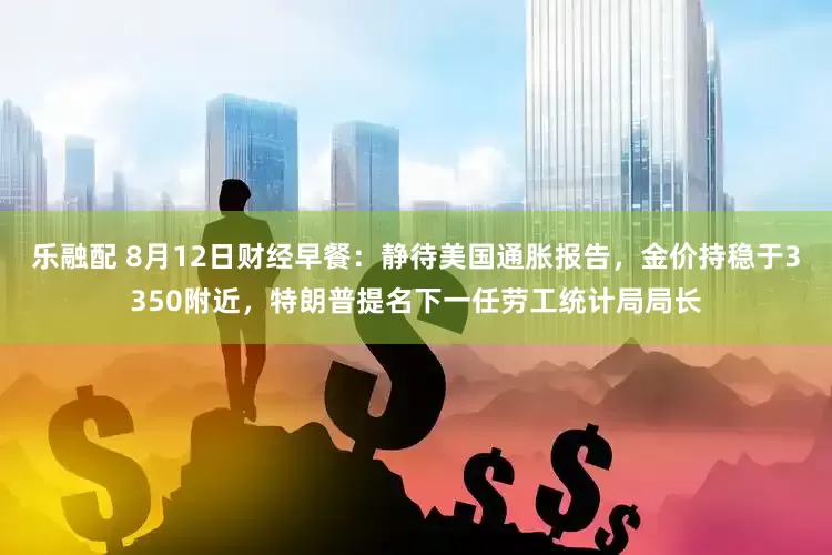 乐融配 8月12日财经早餐：静待美国通胀报告，金价持稳于3350附近，特朗普提名下一任劳工统计局局长