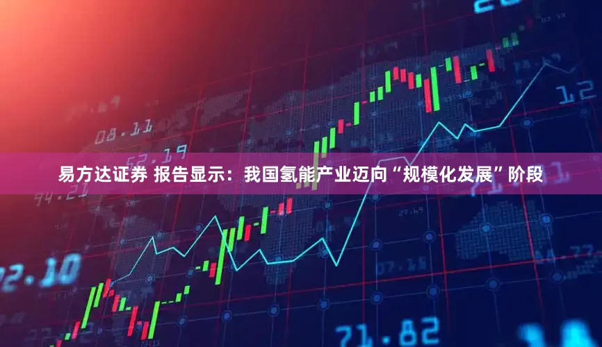易方达证券 报告显示：我国氢能产业迈向“规模化发展”阶段