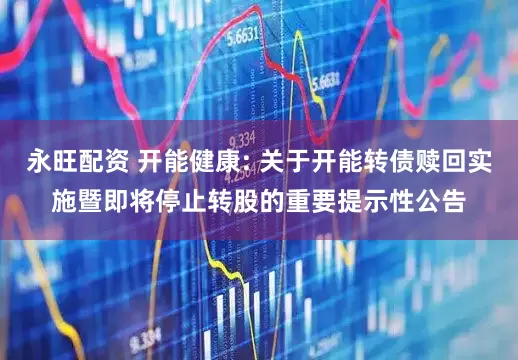 永旺配资 开能健康: 关于开能转债赎回实施暨即将停止转股的重要提示性公告