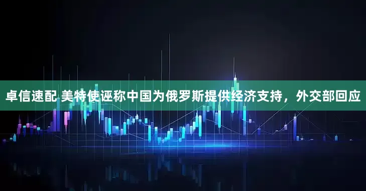 卓信速配 美特使诬称中国为俄罗斯提供经济支持，外交部回应