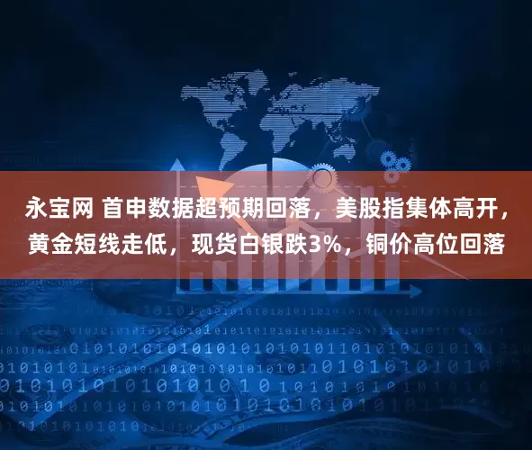 永宝网 首申数据超预期回落,美股指集体高开,黄金短线走低,现货白银跌3%,铜价高位回落