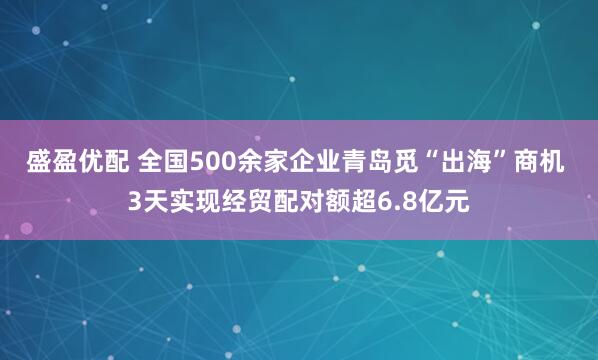 盛盈优配 全国500余家企业青岛觅“出海”商机 3天实现经贸配对额超6.8亿元