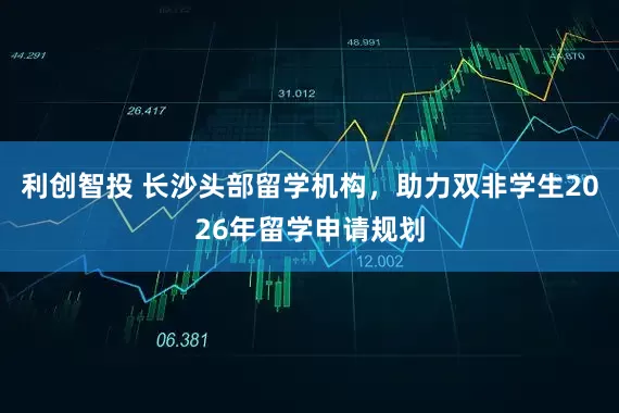 利创智投 长沙头部留学机构，助力双非学生2026年留学申请规划