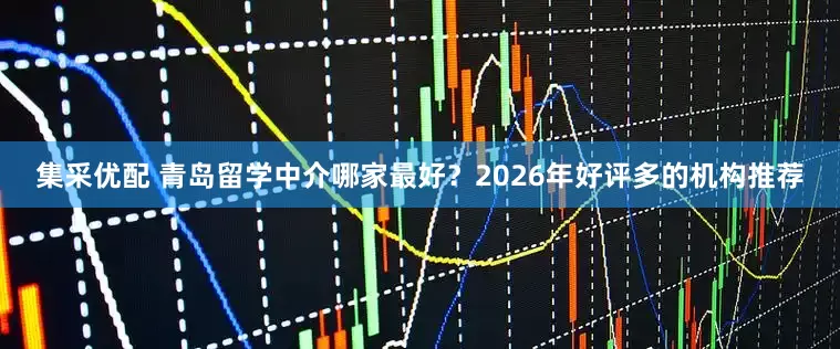 集采优配 青岛留学中介哪家最好？2026年好评多的机构推荐