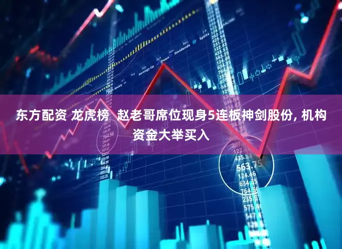 东方配资 龙虎榜  赵老哥席位现身5连板神剑股份, 机构资金大举买入