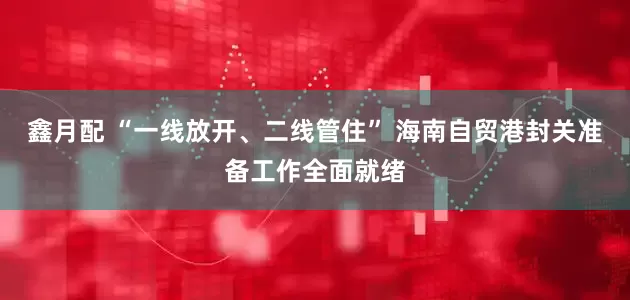 鑫月配 “一线放开、二线管住” 海南自贸港封关准备工作全面就绪