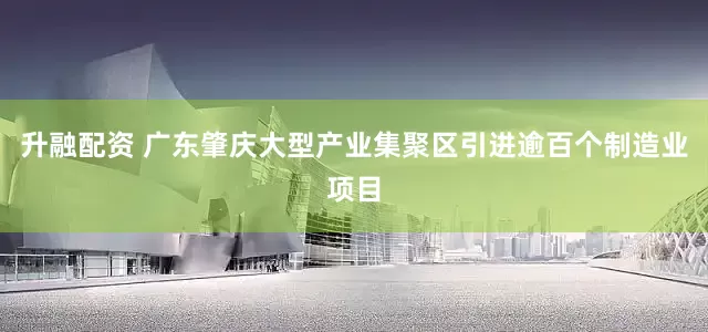 升融配资 广东肇庆大型产业集聚区引进逾百个制造业项目