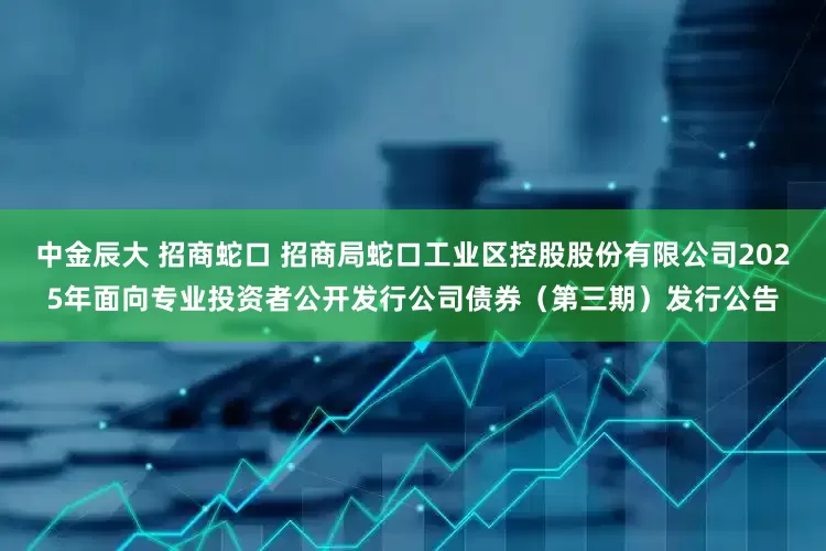 中金辰大 招商蛇口 招商局蛇口工业区控股股份有限公司2025年面向专业投资者公开发行公司债券（第三期）发行公告
