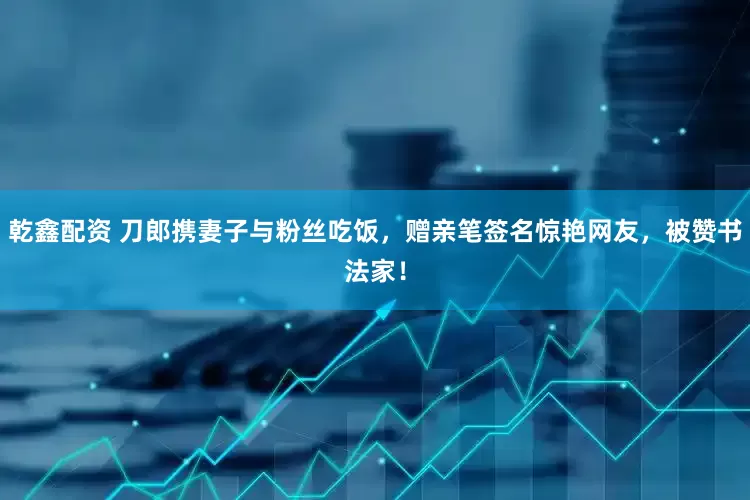 乾鑫配资 刀郎携妻子与粉丝吃饭，赠亲笔签名惊艳网友，被赞书法家！
