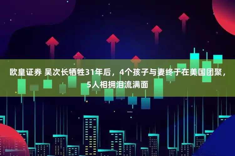 欧皇证券 吴次长牺牲31年后，4个孩子与妻终于在美国团聚，5人相拥泪流满面