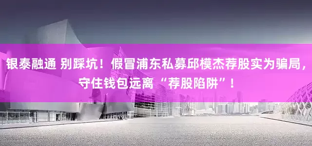 银泰融通 别踩坑！假冒浦东私募邱模杰荐股实为骗局，守住钱包远离 “荐股陷阱”！