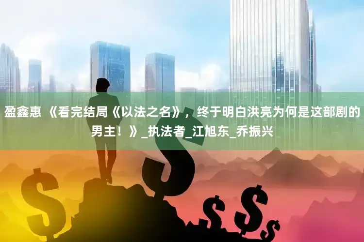 盈鑫惠 《看完结局《以法之名》，终于明白洪亮为何是这部剧的男主！》_执法者_江旭东_乔振兴